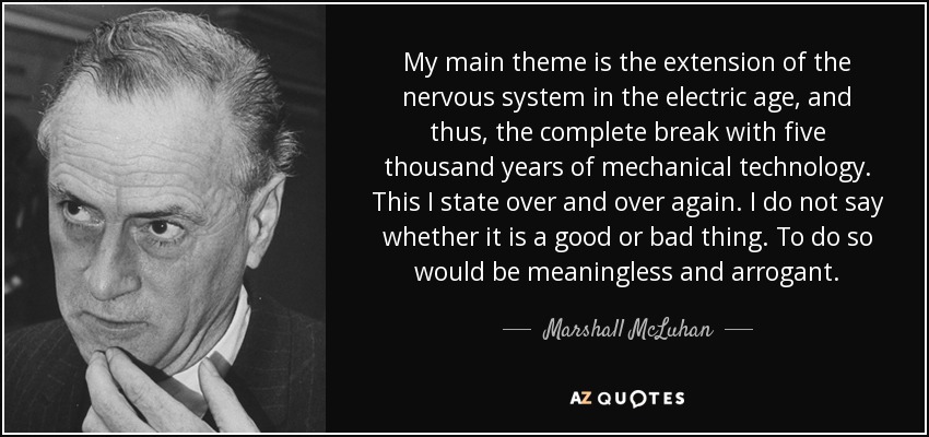 My main theme is the extension of the nervous system in the electric age, and thus, the complete break with five thousand years of mechanical technology. This I state over and over again. I do not say whether it is a good or bad thing. To do so would be meaningless and arrogant. - Marshall McLuhan