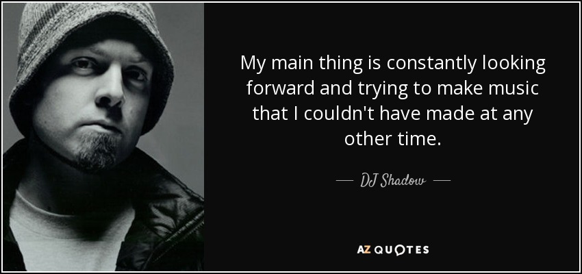 My main thing is constantly looking forward and trying to make music that I couldn't have made at any other time. - DJ Shadow