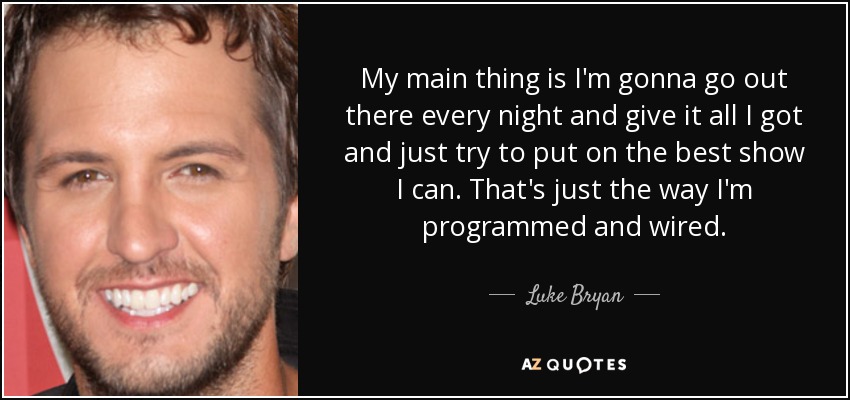 My main thing is I'm gonna go out there every night and give it all I got and just try to put on the best show I can. That's just the way I'm programmed and wired. - Luke Bryan
