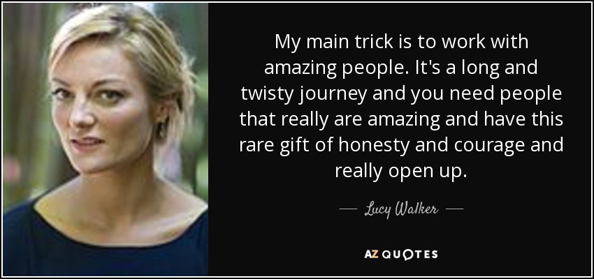 My main trick is to work with amazing people. It's a long and twisty journey and you need people that really are amazing and have this rare gift of honesty and courage and really open up. - Lucy Walker