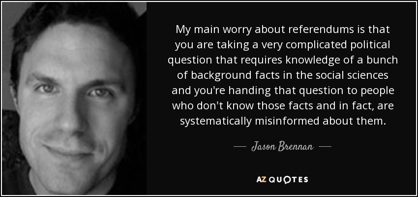 My main worry about referendums is that you are taking a very complicated political question that requires knowledge of a bunch of background facts in the social sciences and you're handing that question to people who don't know those facts and in fact, are systematically misinformed about them. - Jason Brennan