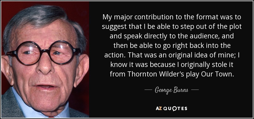 My major contribution to the format was to suggest that I be able to step out of the plot and speak directly to the audience, and then be able to go right back into the action. That was an original idea of mine; I know it was because I originally stole it from Thornton Wilder's play Our Town. - George Burns