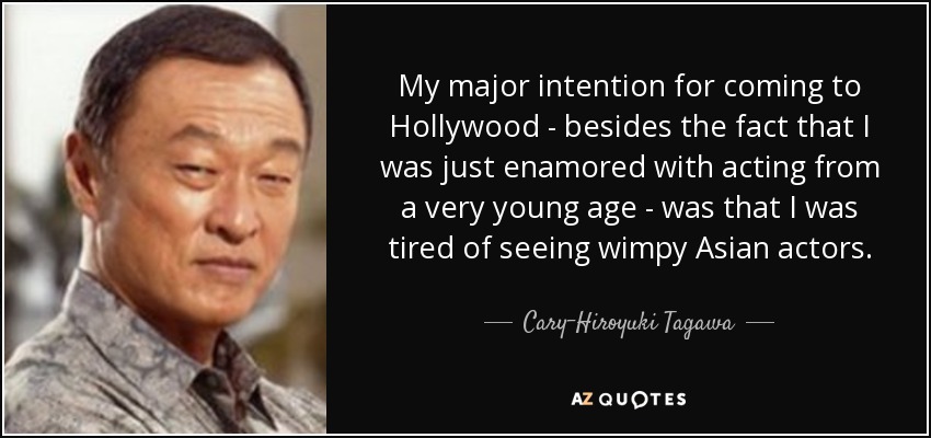 My major intention for coming to Hollywood - besides the fact that I was just enamored with acting from a very young age - was that I was tired of seeing wimpy Asian actors. - Cary-Hiroyuki Tagawa