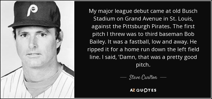 My major league debut came at old Busch Stadium on Grand Avenue in St. Louis, against the Pittsburgh Pirates. The first pitch I threw was to third baseman Bob Bailey. It was a fastball, low and away. He ripped it for a home run down the left field line. I said, 'Damn, that was a pretty good pitch. - Steve Carlton