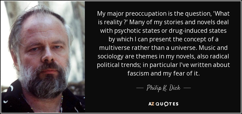 My major preoccupation is the question, 'What is reality ?' Many of my stories and novels deal with psychotic states or drug-induced states by which I can present the concept of a multiverse rather than a universe. Music and sociology are themes in my novels, also radical political trends; in particular I've written about fascism and my fear of it. - Philip K. Dick