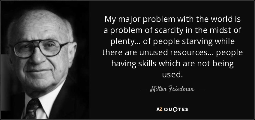 My major problem with the world is a problem of scarcity in the midst of plenty ... of people starving while there are unused resources ... people having skills which are not being used. - Milton Friedman
