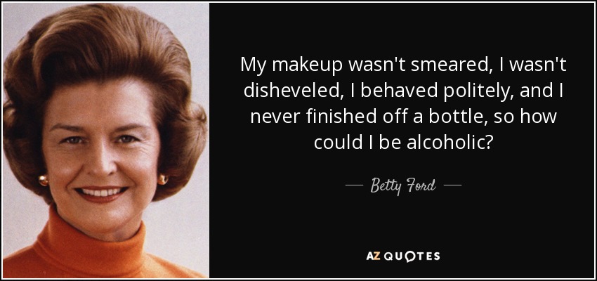 My makeup wasn't smeared, I wasn't disheveled, I behaved politely, and I never finished off a bottle, so how could I be alcoholic? - Betty Ford