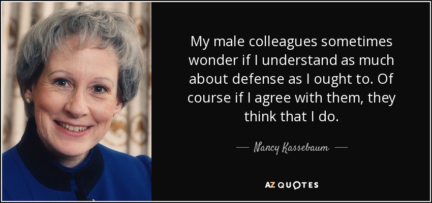 My male colleagues sometimes wonder if I understand as much about defense as I ought to. Of course if I agree with them, they think that I do. - Nancy Kassebaum
