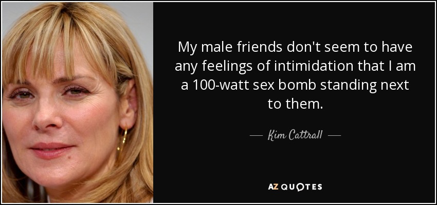 My male friends don't seem to have any feelings of intimidation that I am a 100-watt sex bomb standing next to them. - Kim Cattrall