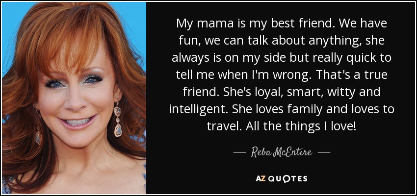 My mama is my best friend. We have fun, we can talk about anything, she always is on my side but really quick to tell me when I'm wrong. That's a true friend. She's loyal, smart, witty and intelligent. She loves family and loves to travel. All the things I love! - Reba McEntire