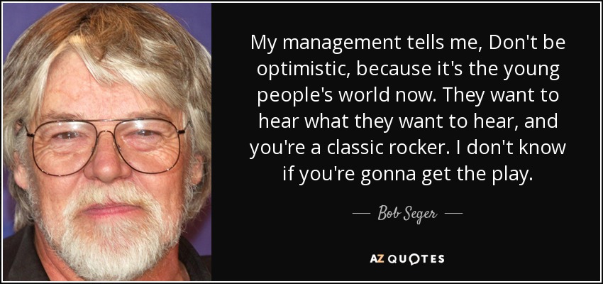 My management tells me, Don't be optimistic, because it's the young people's world now. They want to hear what they want to hear, and you're a classic rocker. I don't know if you're gonna get the play. - Bob Seger
