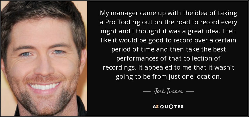 My manager came up with the idea of taking a Pro Tool rig out on the road to record every night and I thought it was a great idea. I felt like it would be good to record over a certain period of time and then take the best performances of that collection of recordings. It appealed to me that it wasn't going to be from just one location. - Josh Turner