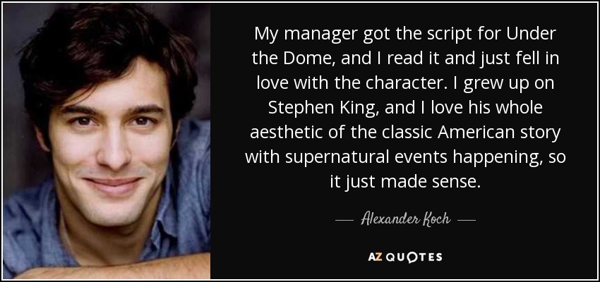 My manager got the script for Under the Dome, and I read it and just fell in love with the character. I grew up on Stephen King, and I love his whole aesthetic of the classic American story with supernatural events happening, so it just made sense. - Alexander Koch