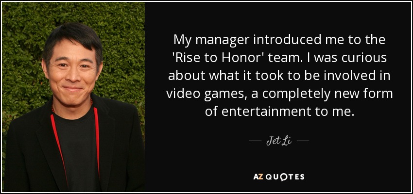 My manager introduced me to the 'Rise to Honor' team. I was curious about what it took to be involved in video games, a completely new form of entertainment to me. - Jet Li