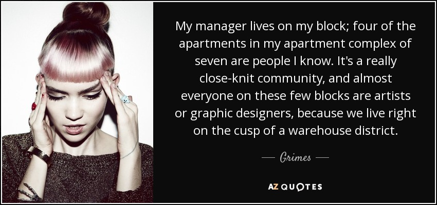 My manager lives on my block; four of the apartments in my apartment complex of seven are people I know. It's a really close-knit community, and almost everyone on these few blocks are artists or graphic designers, because we live right on the cusp of a warehouse district. - Grimes