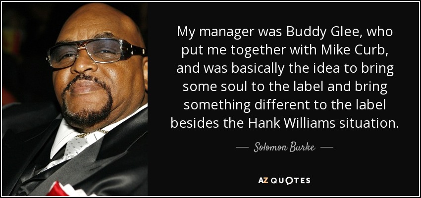 My manager was Buddy Glee, who put me together with Mike Curb, and was basically the idea to bring some soul to the label and bring something different to the label besides the Hank Williams situation. - Solomon Burke