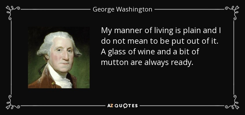 My manner of living is plain and I do not mean to be put out of it. A glass of wine and a bit of mutton are always ready. - George Washington