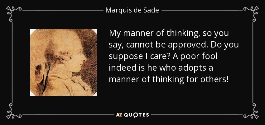 My manner of thinking, so you say, cannot be approved. Do you suppose I care? A poor fool indeed is he who adopts a manner of thinking for others! - Marquis de Sade