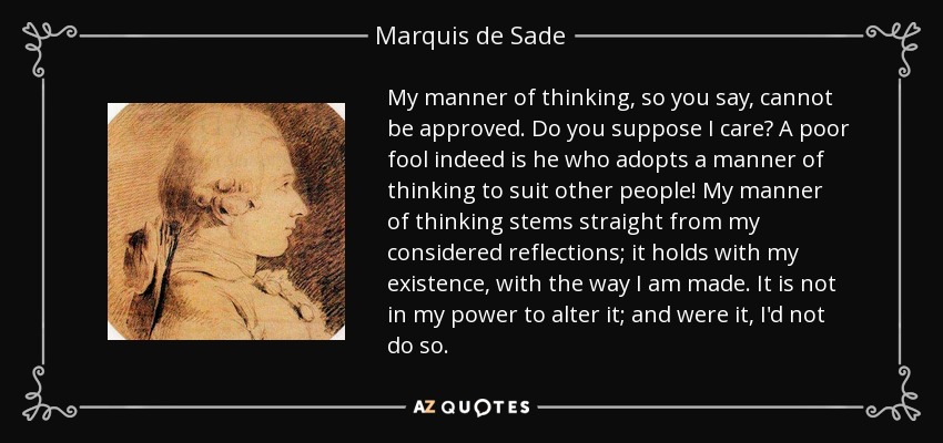 My manner of thinking, so you say, cannot be approved. Do you suppose I care? A poor fool indeed is he who adopts a manner of thinking to suit other people! My manner of thinking stems straight from my considered reflections; it holds with my existence, with the way I am made. It is not in my power to alter it; and were it, I'd not do so. - Marquis de Sade