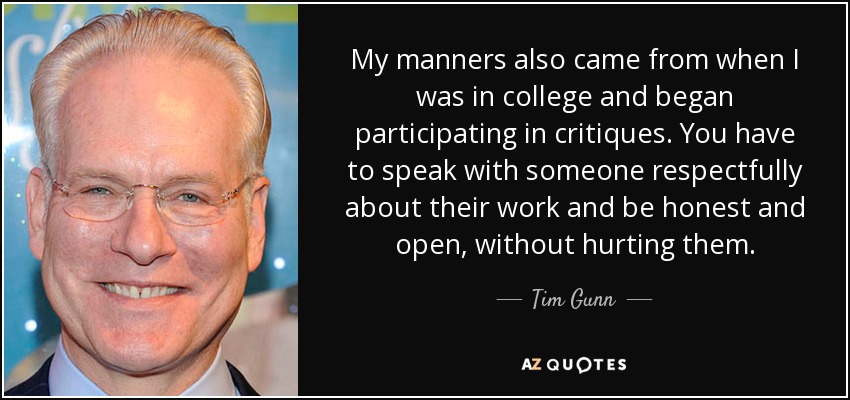 My manners also came from when I was in college and began participating in critiques. You have to speak with someone respectfully about their work and be honest and open, without hurting them. - Tim Gunn