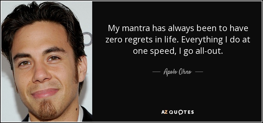 My mantra has always been to have zero regrets in life. Everything I do at one speed, I go all-out. - Apolo Ohno
