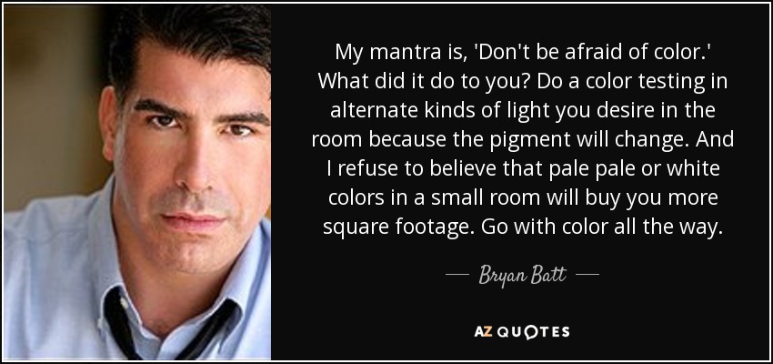 My mantra is, 'Don't be afraid of color.' What did it do to you? Do a color testing in alternate kinds of light you desire in the room because the pigment will change. And I refuse to believe that pale pale or white colors in a small room will buy you more square footage. Go with color all the way. - Bryan Batt