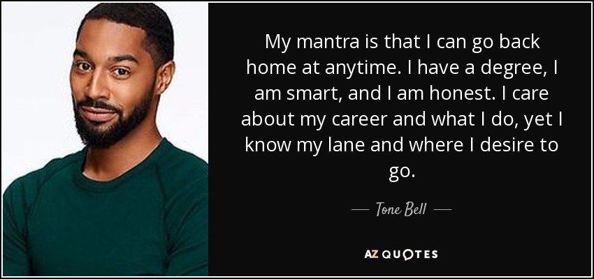 My mantra is that I can go back home at anytime. I have a degree, I am smart, and I am honest. I care about my career and what I do, yet I know my lane and where I desire to go. - Tone Bell