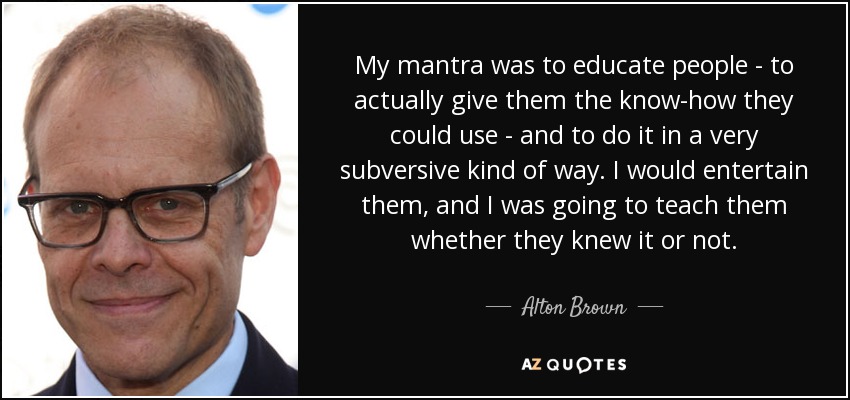 My mantra was to educate people - to actually give them the know-how they could use - and to do it in a very subversive kind of way. I would entertain them, and I was going to teach them whether they knew it or not. - Alton Brown