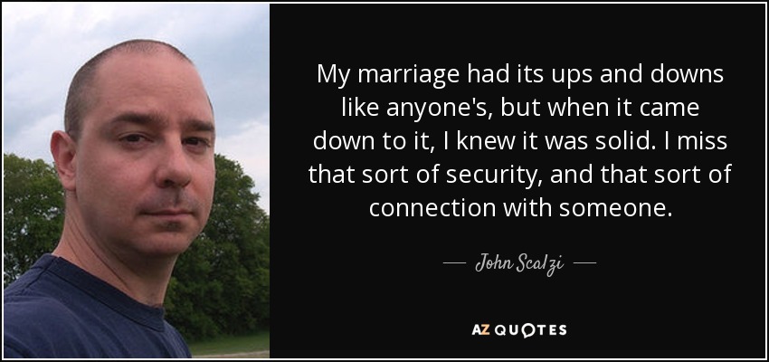 My marriage had its ups and downs like anyone's, but when it came down to it, I knew it was solid. I miss that sort of security, and that sort of connection with someone. - John Scalzi