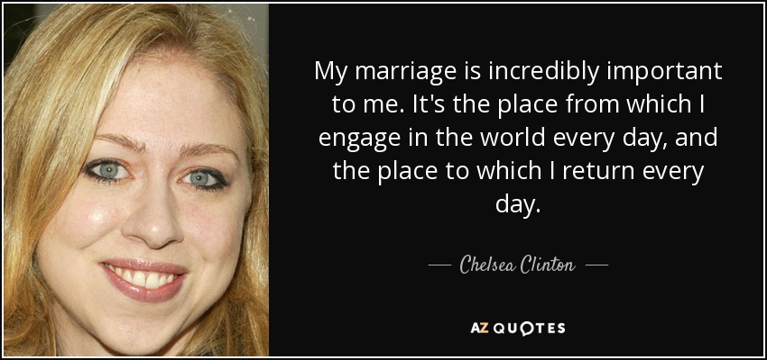 My marriage is incredibly important to me. It's the place from which I engage in the world every day, and the place to which I return every day. - Chelsea Clinton