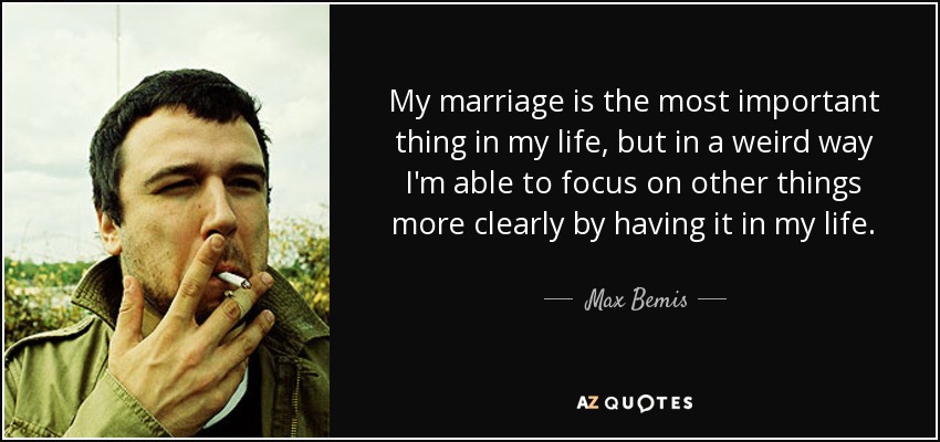 My marriage is the most important thing in my life, but in a weird way I'm able to focus on other things more clearly by having it in my life. - Max Bemis