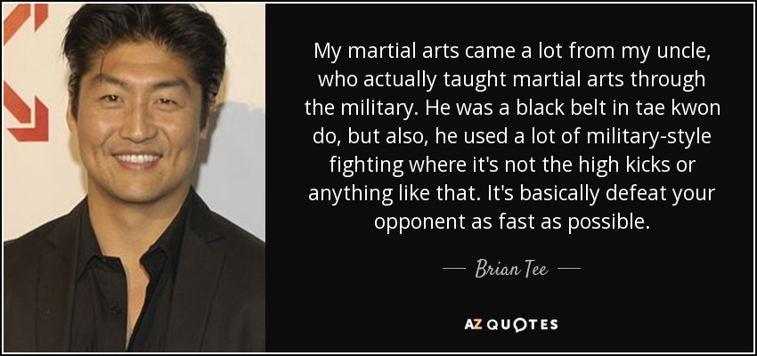 My martial arts came a lot from my uncle, who actually taught martial arts through the military. He was a black belt in tae kwon do, but also, he used a lot of military-style fighting where it's not the high kicks or anything like that. It's basically defeat your opponent as fast as possible. - Brian Tee