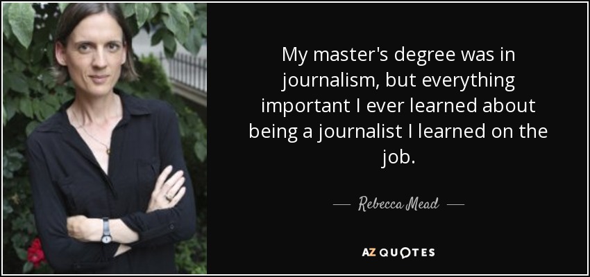 My master's degree was in journalism, but everything important I ever learned about being a journalist I learned on the job. - Rebecca Mead
