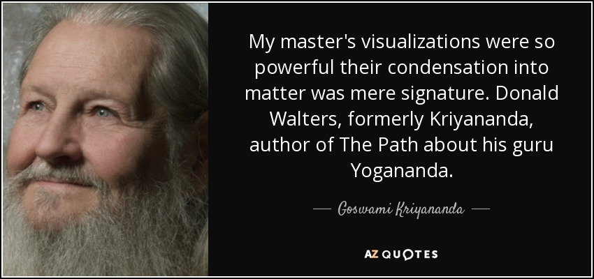 My master's visualizations were so powerful their condensation into matter was mere signature. Donald Walters, formerly Kriyananda, author of The Path about his guru Yogananda. - Goswami Kriyananda