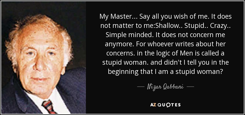 My Master... Say all you wish of me. It does not matter to me:Shallow.. Stupid.. Crazy.. Simple minded. It does not concern me anymore. For whoever writes about her concerns. in the logic of Men is called a stupid woman. and didn't I tell you in the beginning that I am a stupid woman? - Nizar Qabbani