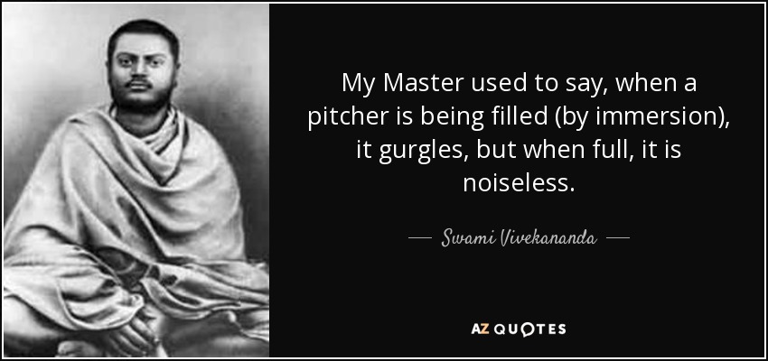 My Master used to say, when a pitcher is being filled (by immersion), it gurgles, but when full, it is noiseless. - Swami Vivekananda