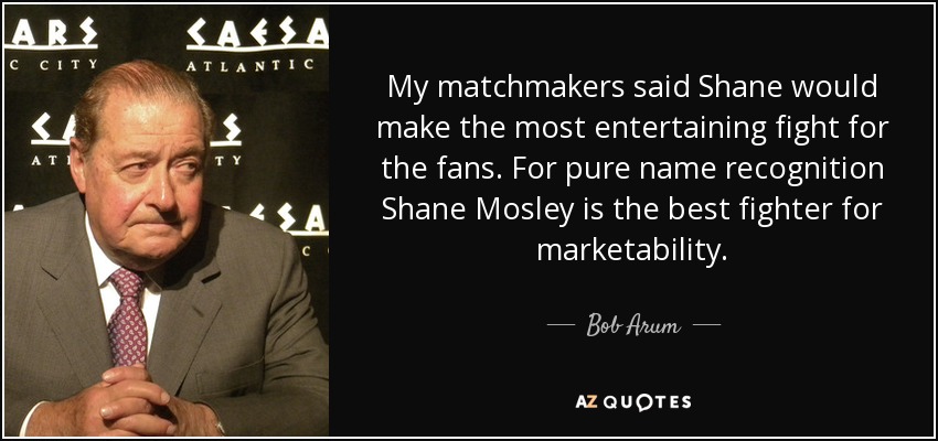 My matchmakers said Shane would make the most entertaining fight for the fans. For pure name recognition Shane Mosley is the best fighter for marketability. - Bob Arum