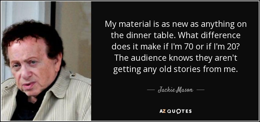 My material is as new as anything on the dinner table. What difference does it make if I'm 70 or if I'm 20? The audience knows they aren't getting any old stories from me. - Jackie Mason