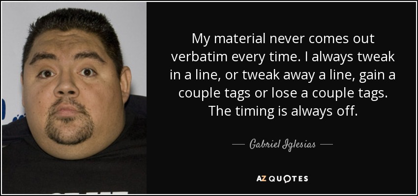 My material never comes out verbatim every time. I always tweak in a line, or tweak away a line, gain a couple tags or lose a couple tags. The timing is always off. - Gabriel Iglesias