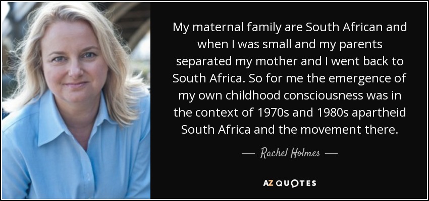 My maternal family are South African and when I was small and my parents separated my mother and I went back to South Africa. So for me the emergence of my own childhood consciousness was in the context of 1970s and 1980s apartheid South Africa and the movement there. - Rachel Holmes