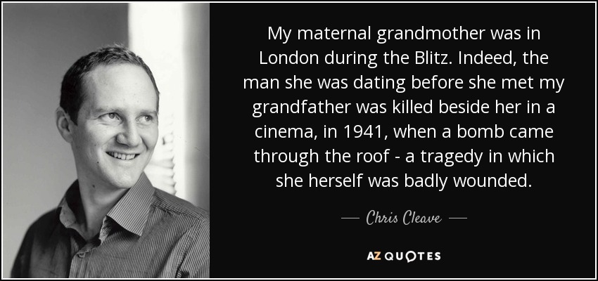 My maternal grandmother was in London during the Blitz. Indeed, the man she was dating before she met my grandfather was killed beside her in a cinema, in 1941, when a bomb came through the roof - a tragedy in which she herself was badly wounded. - Chris Cleave