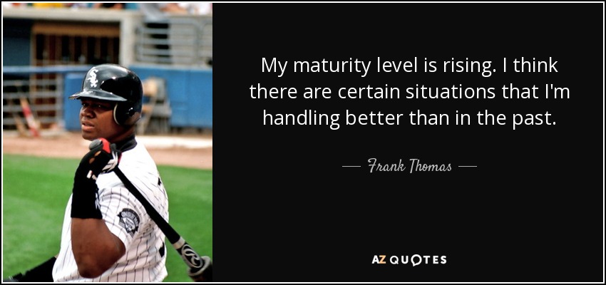 My maturity level is rising. I think there are certain situations that I'm handling better than in the past. - Frank Thomas