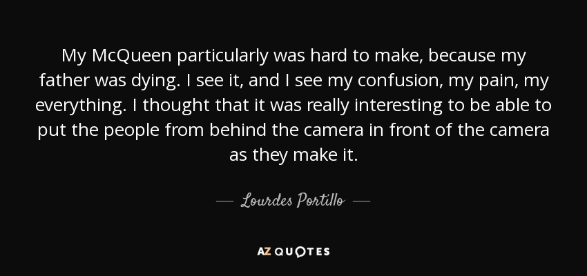 My McQueen particularly was hard to make, because my father was dying. I see it, and I see my confusion, my pain, my everything. I thought that it was really interesting to be able to put the people from behind the camera in front of the camera as they make it. - Lourdes Portillo