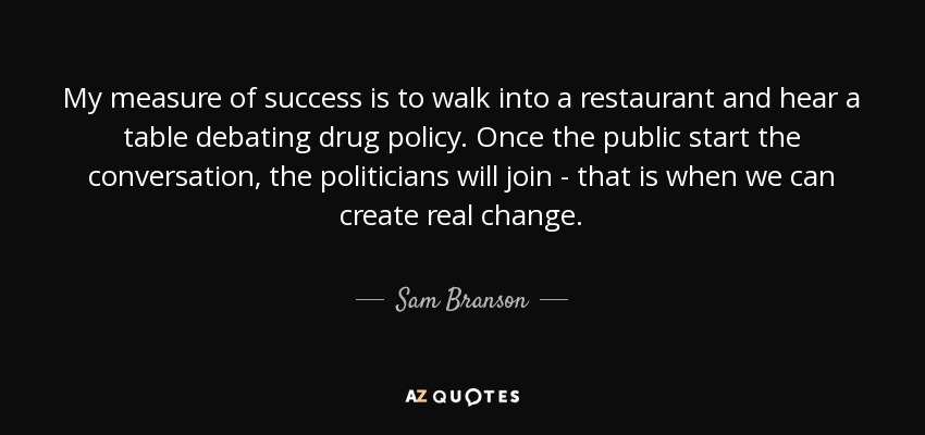 My measure of success is to walk into a restaurant and hear a table debating drug policy. Once the public start the conversation, the politicians will join - that is when we can create real change. - Sam Branson