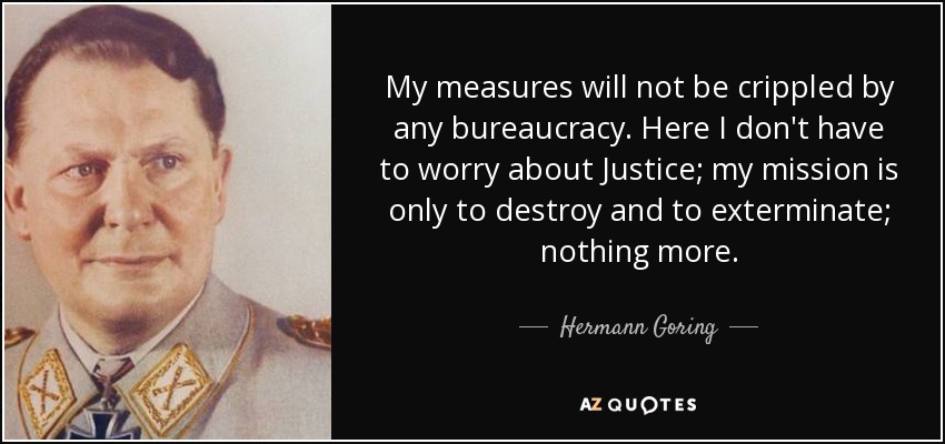 My measures will not be crippled by any bureaucracy. Here I don't have to worry about Justice; my mission is only to destroy and to exterminate; nothing more. - Hermann Goring