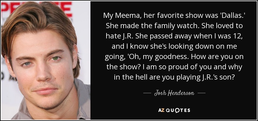 My Meema, her favorite show was 'Dallas.' She made the family watch. She loved to hate J.R. She passed away when I was 12, and I know she's looking down on me going, 'Oh, my goodness. How are you on the show? I am so proud of you and why in the hell are you playing J.R.'s son? - Josh Henderson