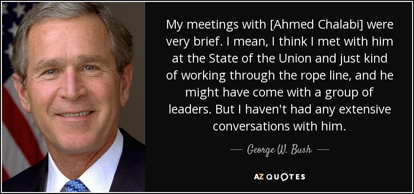 My meetings with [Ahmed Chalabi] were very brief. I mean, I think I met with him at the State of the Union and just kind of working through the rope line, and he might have come with a group of leaders. But I haven't had any extensive conversations with him. - George W. Bush