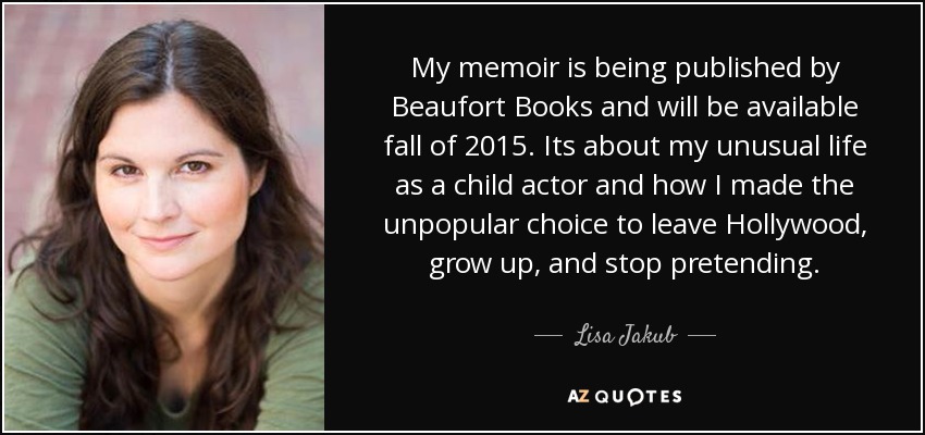 My memoir is being published by Beaufort Books and will be available fall of 2015. Its about my unusual life as a child actor and how I made the unpopular choice to leave Hollywood, grow up, and stop pretending. - Lisa Jakub