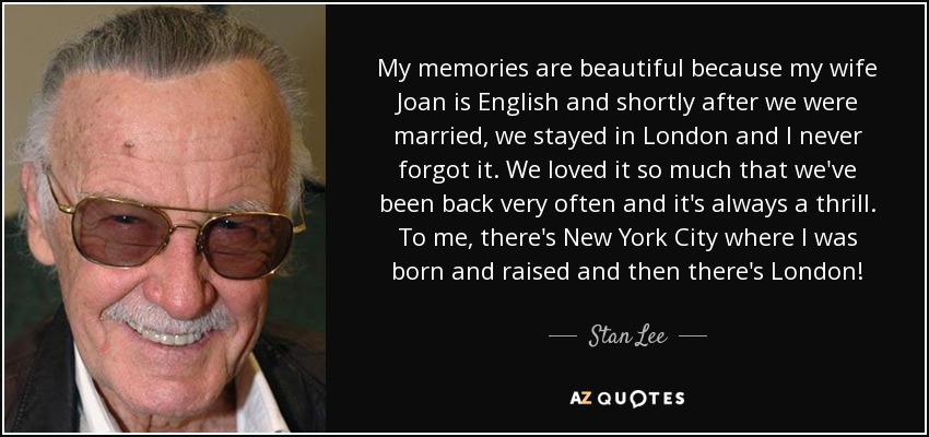 My memories are beautiful because my wife Joan is English and shortly after we were married, we stayed in London and I never forgot it. We loved it so much that we've been back very often and it's always a thrill. To me, there's New York City where I was born and raised and then there's London! - Stan Lee