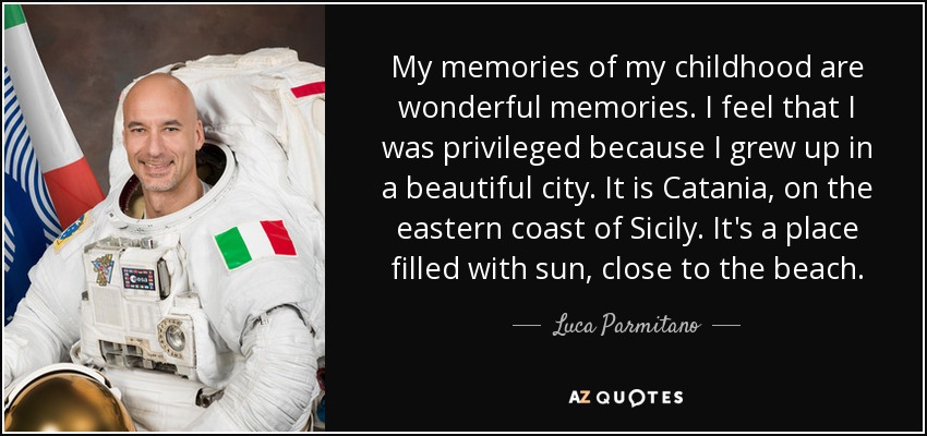 My memories of my childhood are wonderful memories. I feel that I was privileged because I grew up in a beautiful city. It is Catania, on the eastern coast of Sicily. It's a place filled with sun, close to the beach. - Luca Parmitano
